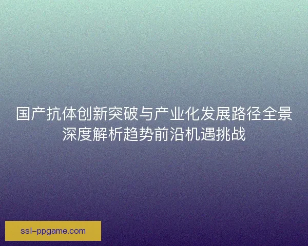 国产抗体创新突破与产业化发展路径全景深度解析趋势前沿机遇挑战