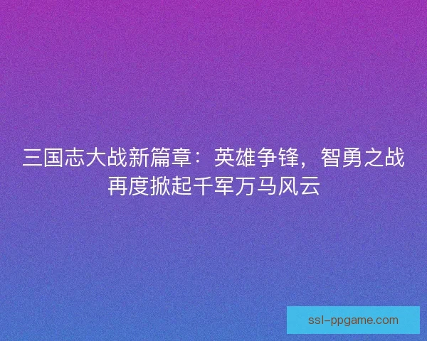 三国志大战新篇章：英雄争锋，智勇之战再度掀起千军万马风云