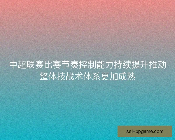 中超联赛比赛节奏控制能力持续提升推动整体技战术体系更加成熟