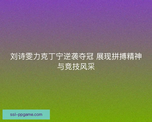 刘诗雯力克丁宁逆袭夺冠 展现拼搏精神与竞技风采