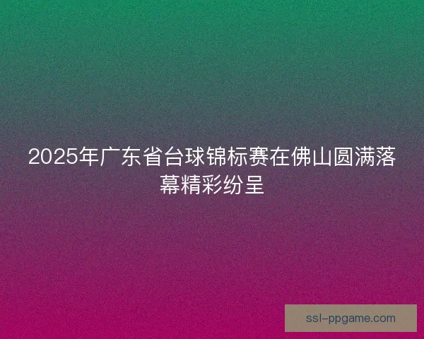 2025年广东省台球锦标赛在佛山圆满落幕精彩纷呈
